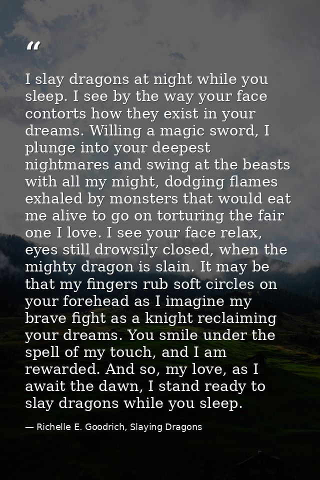 I slay dragons at night while you sleep. I see by the way your face contorts how they exist in your dreams. Willing a ma — Richelle E. Goodrich, Slaying Dragons