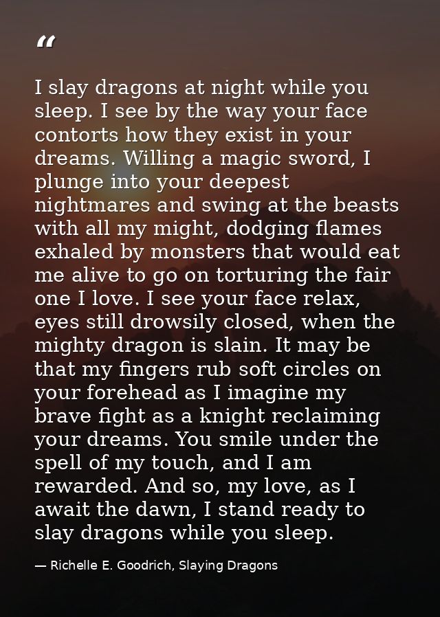 I slay dragons at night while you sleep. I see by the way your face contorts how they exist in your dreams. Willing a ma — Richelle E. Goodrich, Slaying Dragons