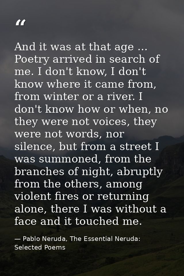 And it was at that age ... Poetry arrived in search of me. I don't know, I don't know where it came from, from winter or — Pablo Neruda, The Essential Neruda: Selected Poems