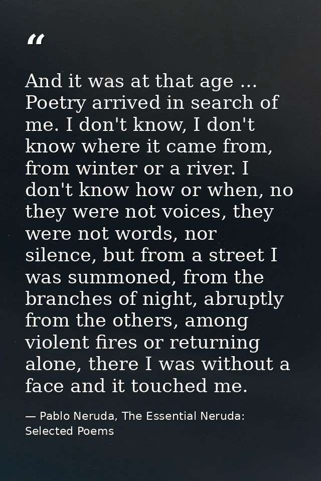 And it was at that age ... Poetry arrived in search of me. I don't know, I don't know where it came from, from winter or — Pablo Neruda, The Essential Neruda: Selected Poems