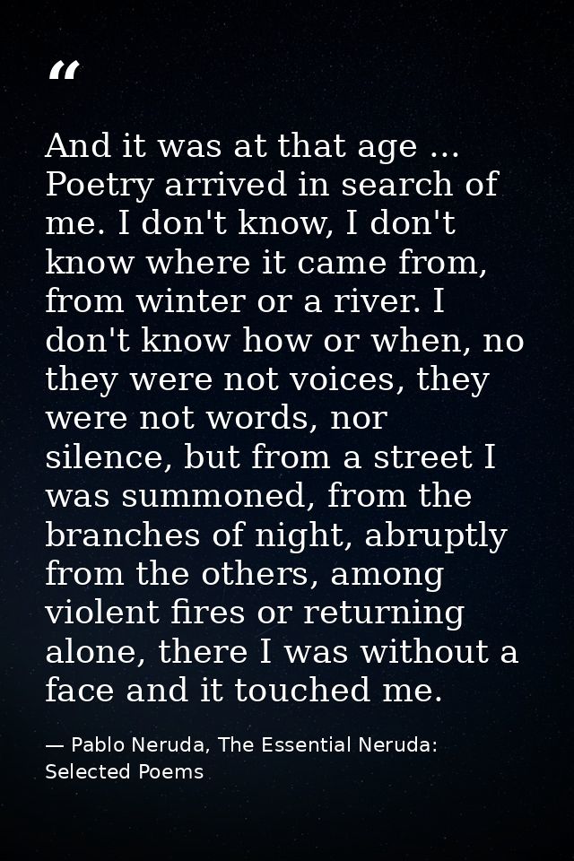 And it was at that age ... Poetry arrived in search of me. I don't know, I don't know where it came from, from winter or — Pablo Neruda, The Essential Neruda: Selected Poems