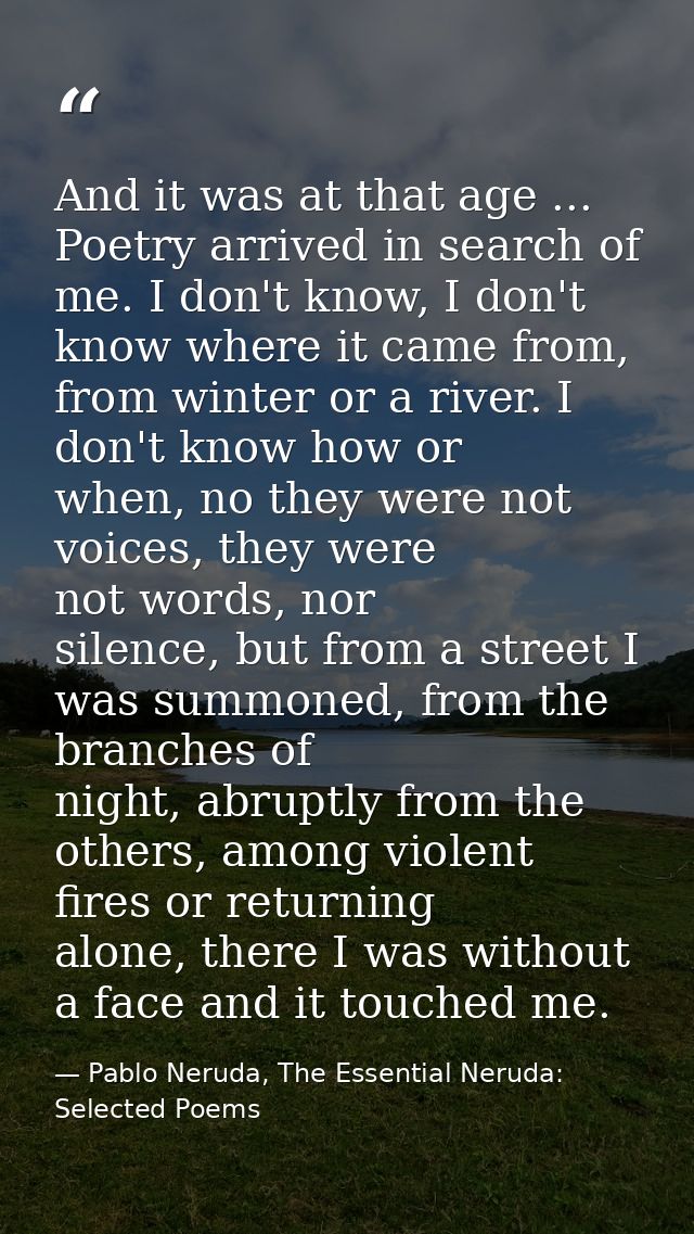 And it was at that age ... Poetry arrived in search of me. I don't know, I don't know where it came from, from winter or — Pablo Neruda, The Essential Neruda: Selected Poems
