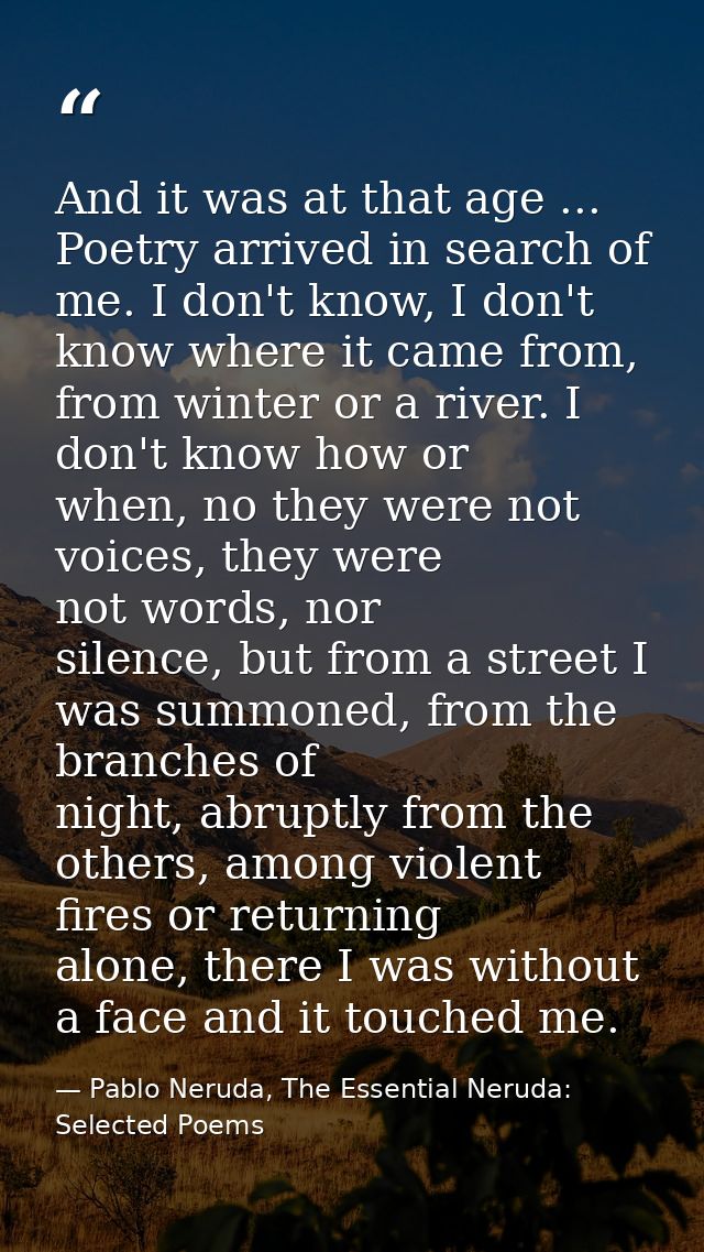 And it was at that age ... Poetry arrived in search of me. I don't know, I don't know where it came from, from winter or — Pablo Neruda, The Essential Neruda: Selected Poems