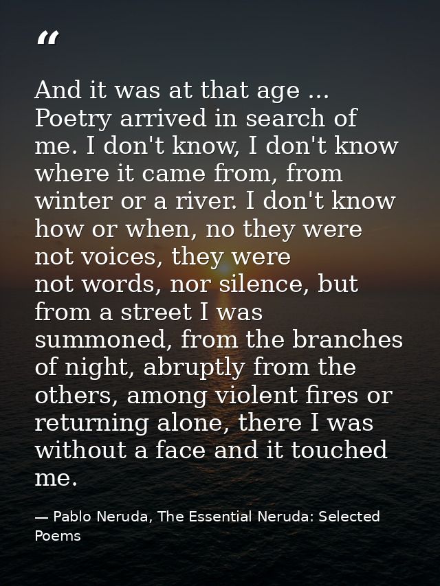 And it was at that age ... Poetry arrived in search of me. I don't know, I don't know where it came from, from winter or — Pablo Neruda, The Essential Neruda: Selected Poems