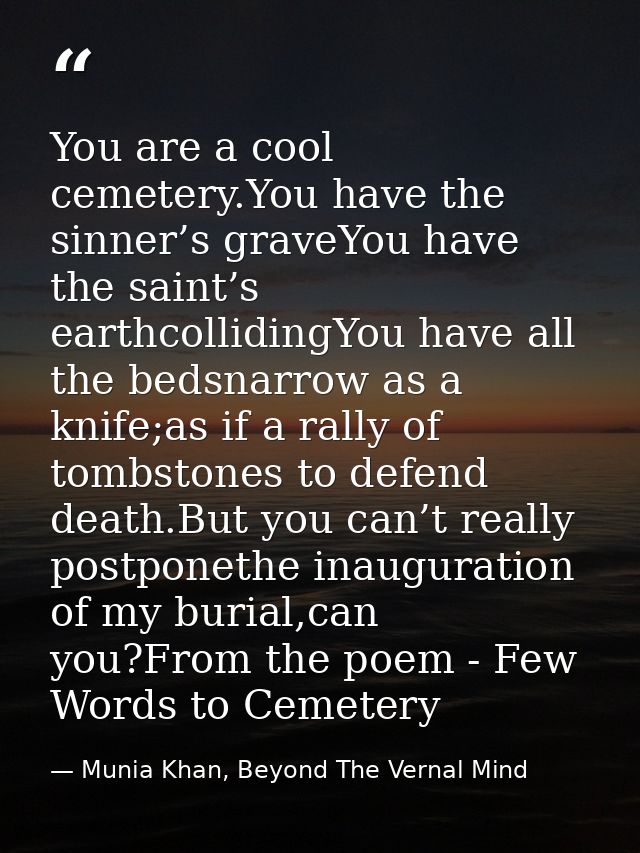 You are a cool cemetery.You have the sinner’s graveYou have the saint’s earthcollidingYou have all the bedsnarrow as a k — Munia Khan, Beyond The Vernal Mind