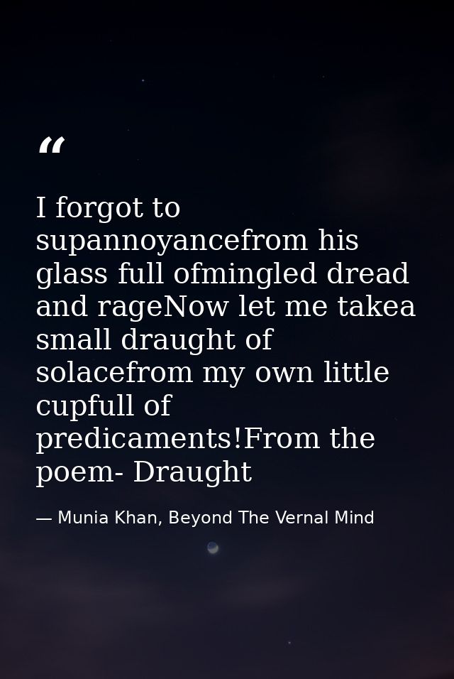 I forgot to supannoyancefrom his glass full ofmingled dread and rageNow let me takea small draught of solacefrom my own  — Munia Khan, Beyond The Vernal Mind