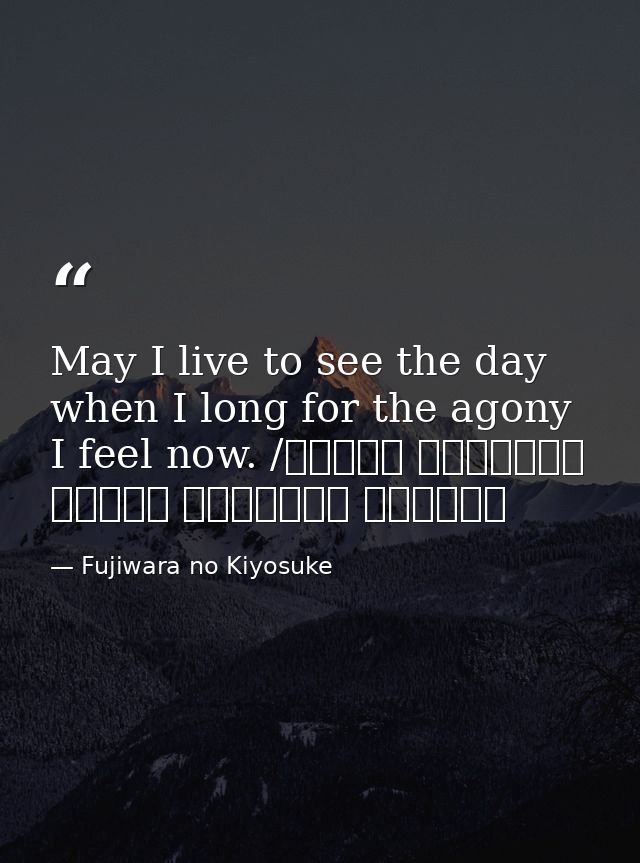 May I live to see the day when I long for the agony I feel now. /ながらへば またこのごろや しのばれむ 憂しと見し世ぞ いまは恋しき — Fujiwara no Kiyosuke