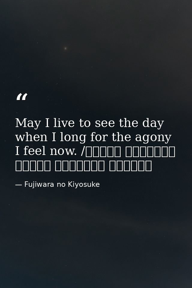 May I live to see the day when I long for the agony I feel now. /ながらへば またこのごろや しのばれむ 憂しと見し世ぞ いまは恋しき — Fujiwara no Kiyosuke