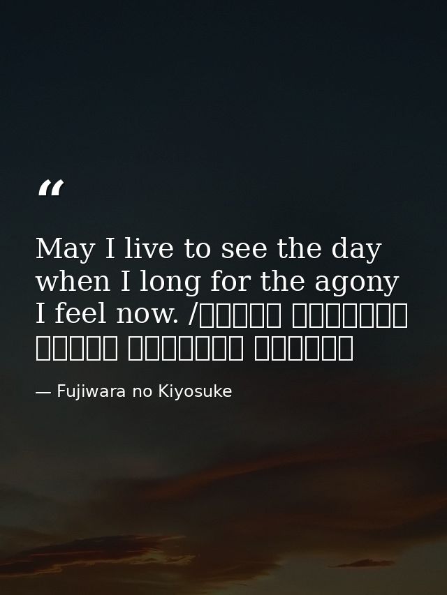 May I live to see the day when I long for the agony I feel now. /ながらへば またこのごろや しのばれむ 憂しと見し世ぞ いまは恋しき — Fujiwara no Kiyosuke