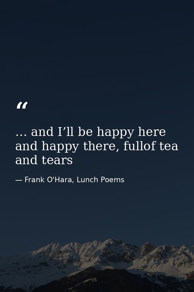 … and I’ll be happy here and happy there, fullof tea and tears — Frank O'Hara, Lunch Poems