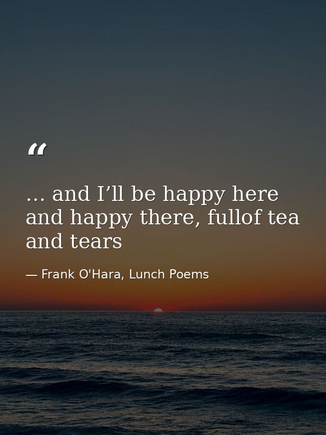 … and I’ll be happy here and happy there, fullof tea and tears — Frank O'Hara, Lunch Poems