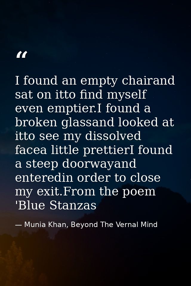 I found an empty chairand sat on itto find myself even emptier.I found a broken glassand looked at itto see my dissolved — Munia Khan, Beyond The Vernal Mind