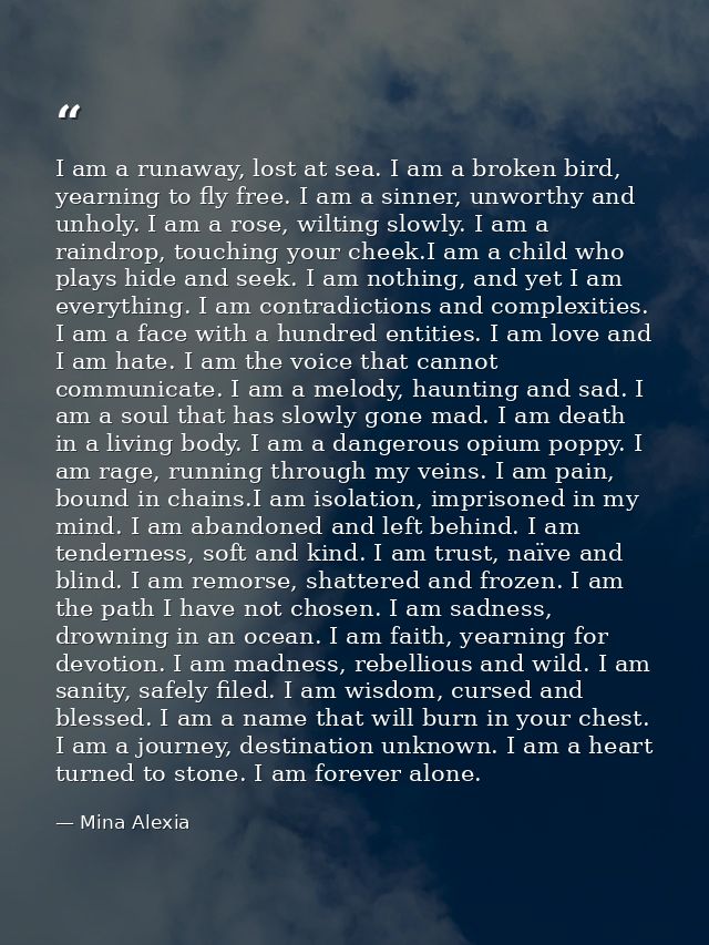 I am a runaway, lost at sea. I am a broken bird, yearning to fly free. I am a sinner, unworthy and unholy. I am a rose,  — Mina Alexia