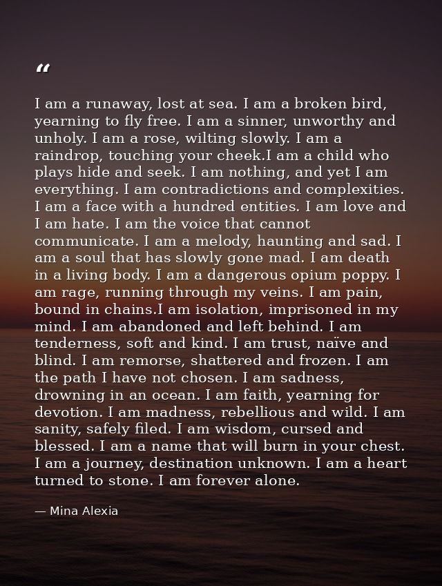 I am a runaway, lost at sea. I am a broken bird, yearning to fly free. I am a sinner, unworthy and unholy. I am a rose,  — Mina Alexia