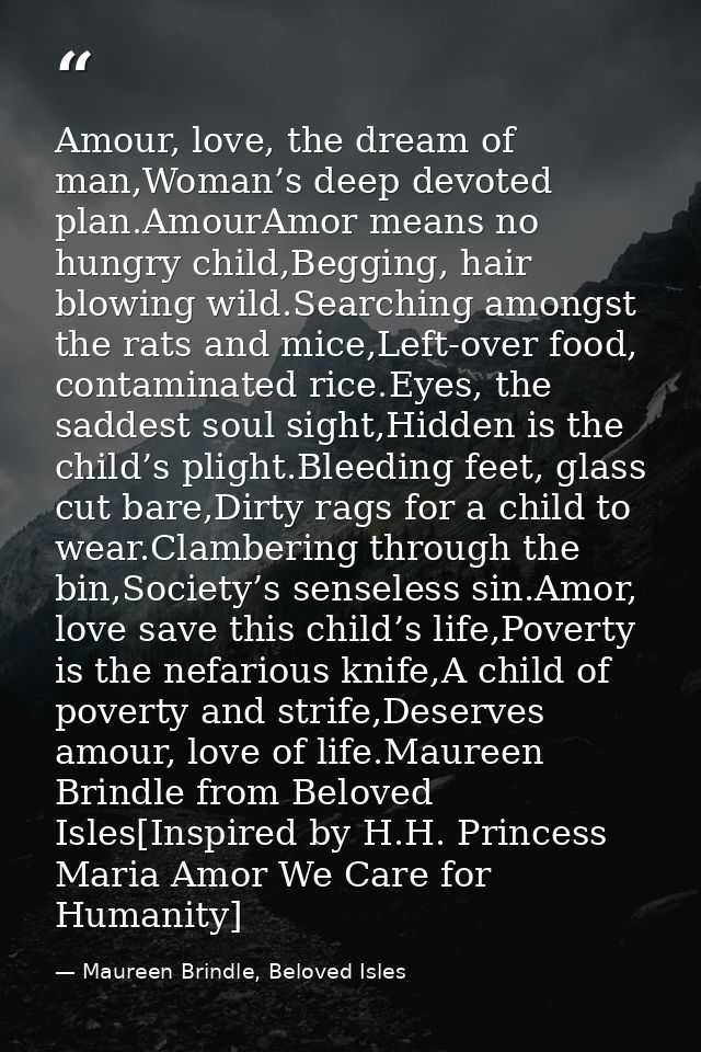 Amour, love, the dream of man,Woman’s deep devoted plan.AmourAmor means no hungry child,Begging, hair blowing wild.Searc — Maureen Brindle, Beloved Isles