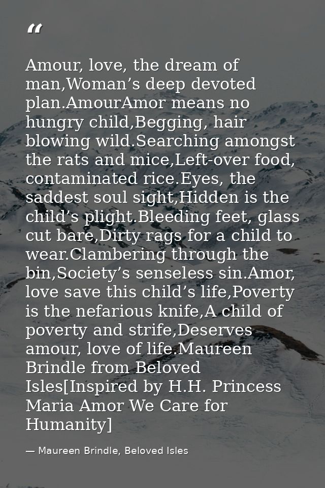 Amour, love, the dream of man,Woman’s deep devoted plan.AmourAmor means no hungry child,Begging, hair blowing wild.Searc — Maureen Brindle, Beloved Isles