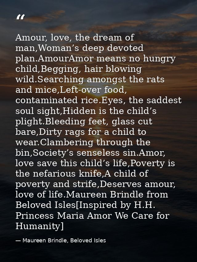 Amour, love, the dream of man,Woman’s deep devoted plan.AmourAmor means no hungry child,Begging, hair blowing wild.Searc — Maureen Brindle, Beloved Isles