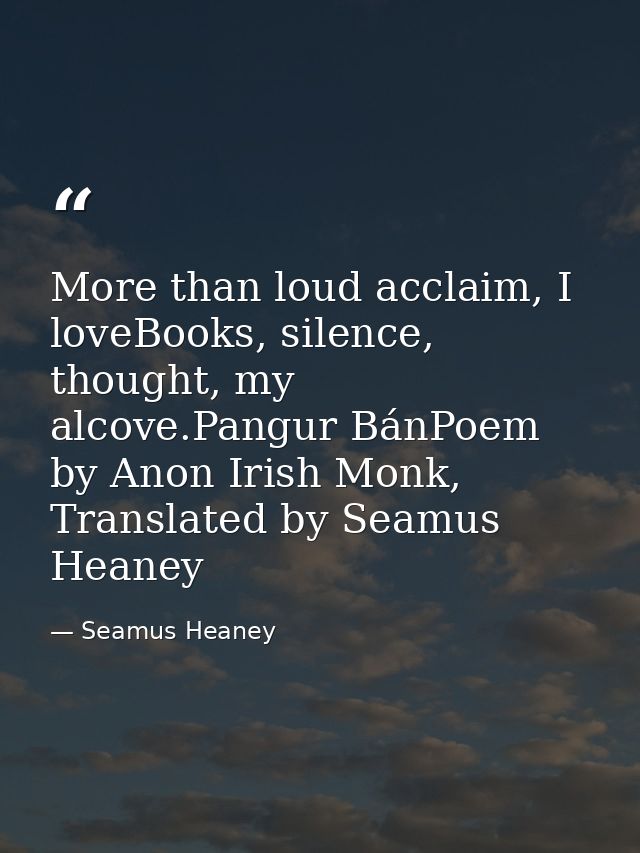 More than loud acclaim, I loveBooks, silence, thought, my alcove.Pangur BánPoem by Anon Irish Monk, Translated by Seamus — Seamus Heaney