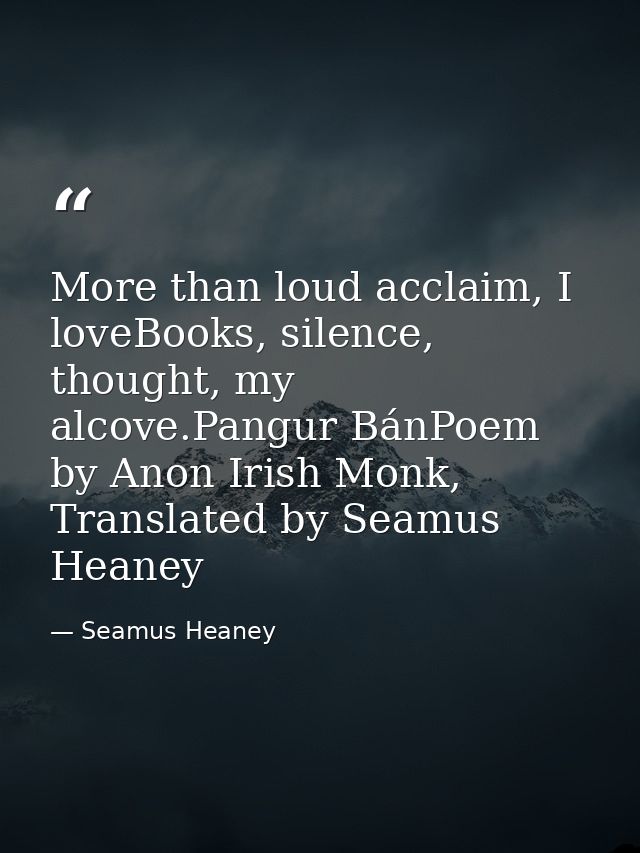 More than loud acclaim, I loveBooks, silence, thought, my alcove.Pangur BánPoem by Anon Irish Monk, Translated by Seamus — Seamus Heaney