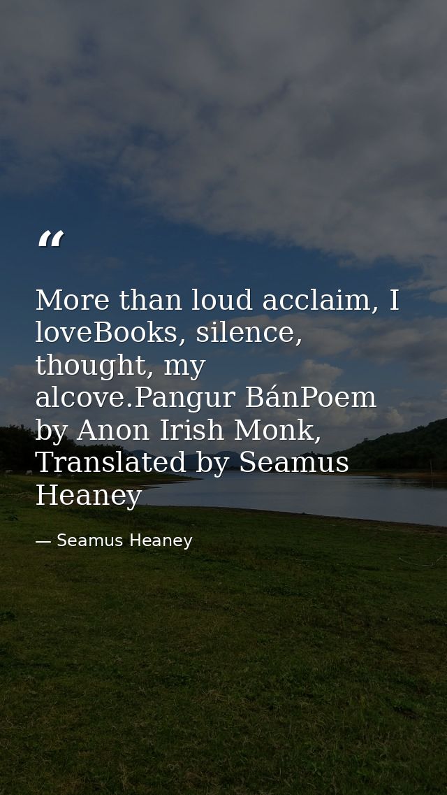 More than loud acclaim, I loveBooks, silence, thought, my alcove.Pangur BánPoem by Anon Irish Monk, Translated by Seamus — Seamus Heaney