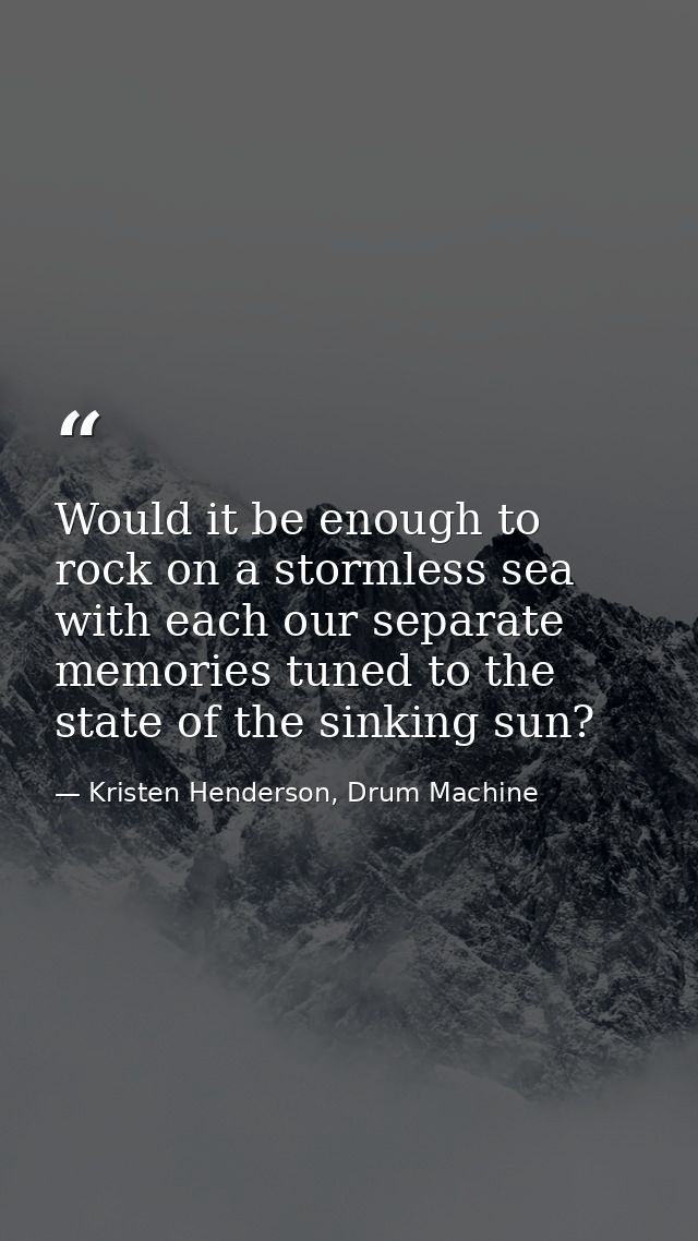 Would it be enough to rock on a stormless sea with each our separate memories tuned to the state of the sinking sun? — Kristen Henderson, Drum Machine
