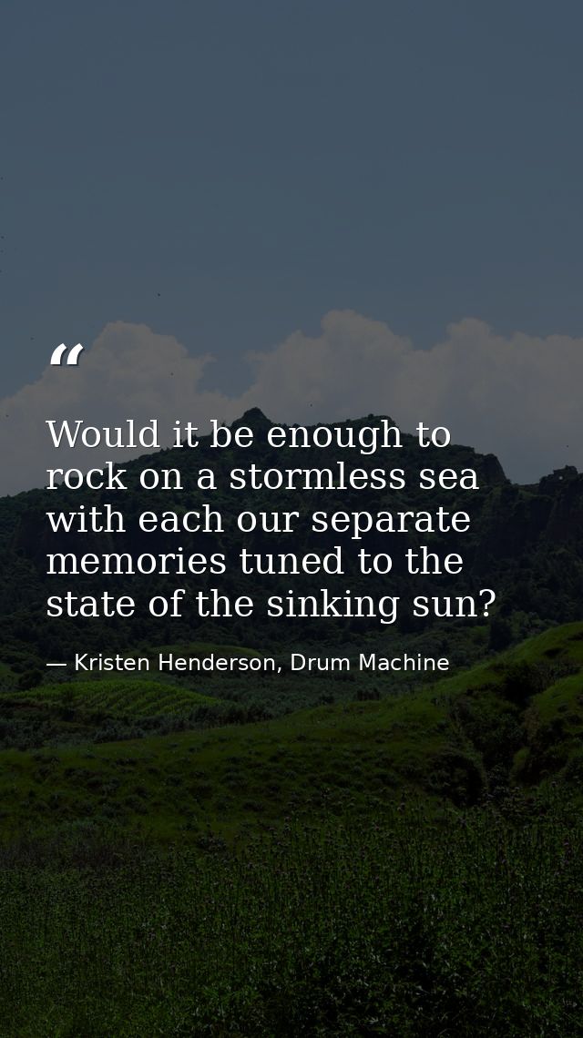 Would it be enough to rock on a stormless sea with each our separate memories tuned to the state of the sinking sun? — Kristen Henderson, Drum Machine