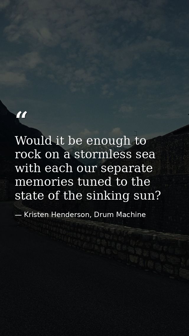 Would it be enough to rock on a stormless sea with each our separate memories tuned to the state of the sinking sun? — Kristen Henderson, Drum Machine