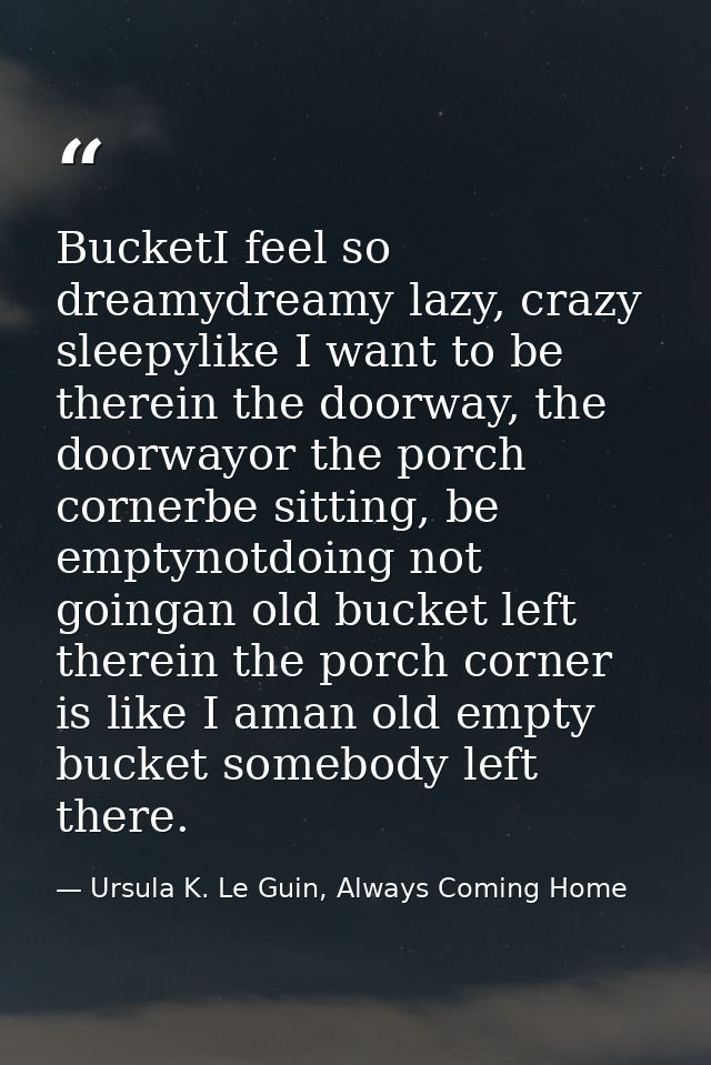 BucketI feel so dreamydreamy lazy, crazy sleepylike I want to be therein the doorway, the doorwayor the porch cornerbe s — Ursula K. Le Guin, Always Coming Home