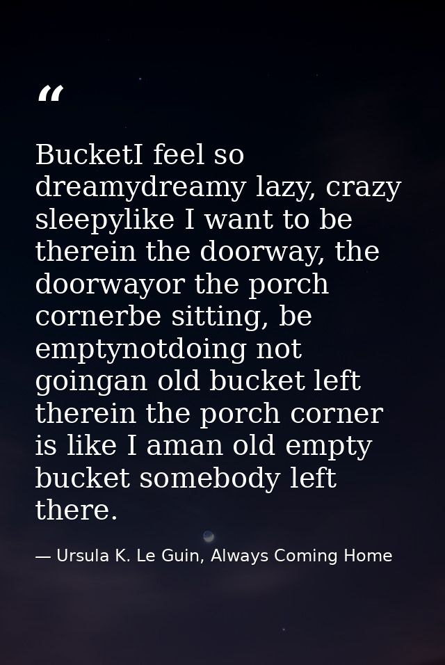 BucketI feel so dreamydreamy lazy, crazy sleepylike I want to be therein the doorway, the doorwayor the porch cornerbe s — Ursula K. Le Guin, Always Coming Home