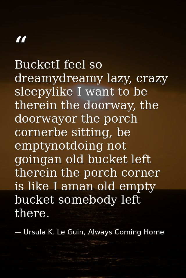 BucketI feel so dreamydreamy lazy, crazy sleepylike I want to be therein the doorway, the doorwayor the porch cornerbe s — Ursula K. Le Guin, Always Coming Home