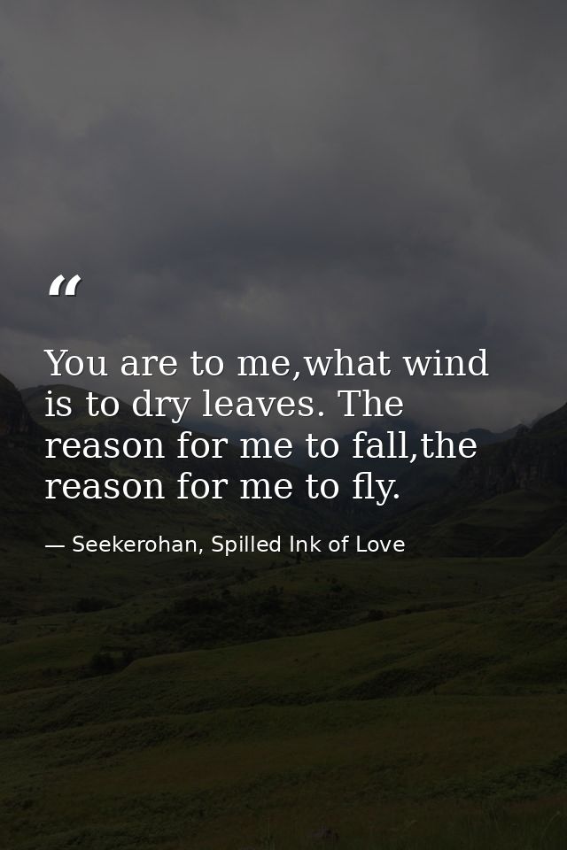 You are to me,what wind is to dry leaves. The reason for me to fall,the reason for me to fly. — Seekerohan, Spilled Ink of Love
