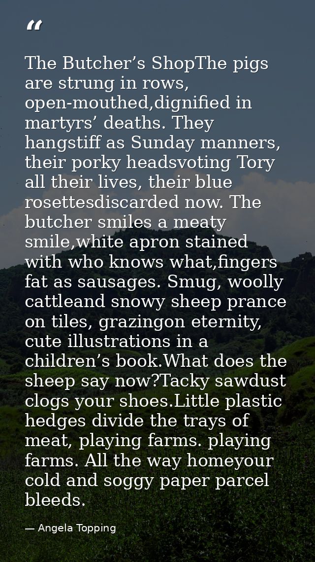 The Butcher’s ShopThe pigs are strung in rows, open-mouthed,dignified in martyrs’ deaths. They hangstiff as Sunday manne — Angela Topping