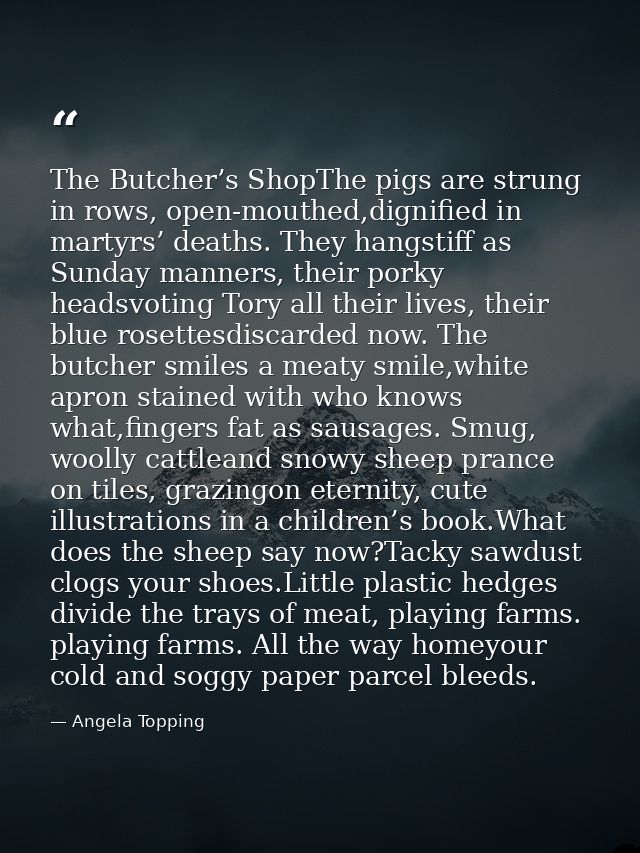 The Butcher’s ShopThe pigs are strung in rows, open-mouthed,dignified in martyrs’ deaths. They hangstiff as Sunday manne — Angela Topping