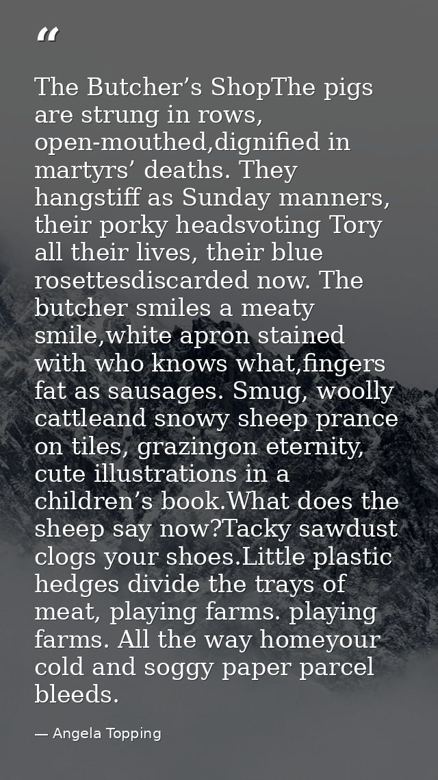 The Butcher’s ShopThe pigs are strung in rows, open-mouthed,dignified in martyrs’ deaths. They hangstiff as Sunday manne — Angela Topping