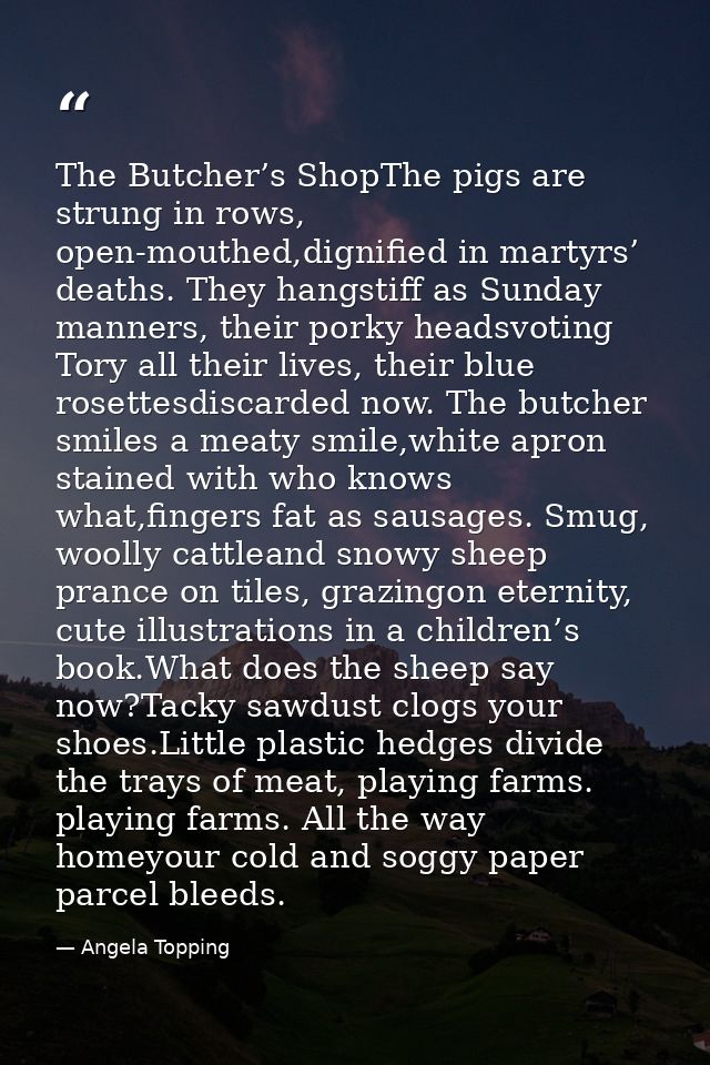 The Butcher’s ShopThe pigs are strung in rows, open-mouthed,dignified in martyrs’ deaths. They hangstiff as Sunday manne — Angela Topping
