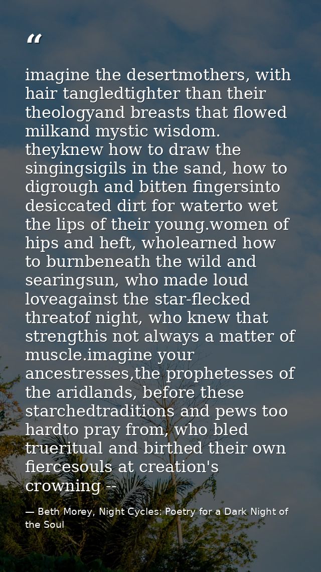 imagine the desertmothers, with hair tangledtighter than their theologyand breasts that flowed milkand mystic wisdom. th — Beth Morey, Night Cycles: Poetry for a Dark Night of the Soul