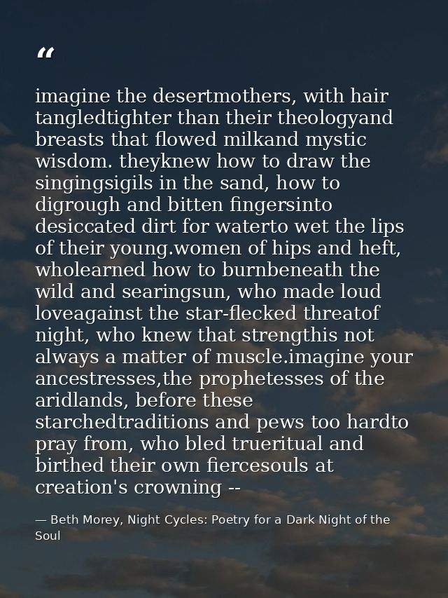 imagine the desertmothers, with hair tangledtighter than their theologyand breasts that flowed milkand mystic wisdom. th — Beth Morey, Night Cycles: Poetry for a Dark Night of the Soul