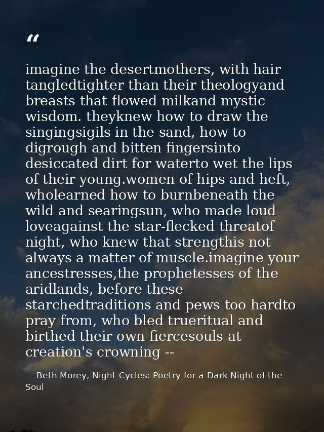 imagine the desertmothers, with hair tangledtighter than their theologyand breasts that flowed milkand mystic wisdom. th — Beth Morey, Night Cycles: Poetry for a Dark Night of the Soul