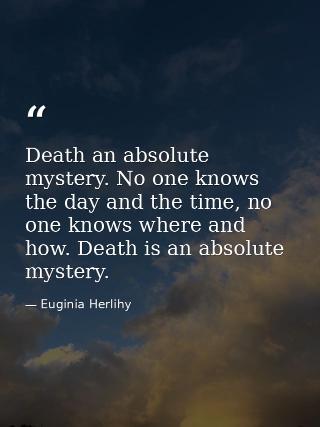 Death an absolute mystery. No one knows the day and the time, no one knows where and how. Death is an absolute mystery. — Euginia Herlihy