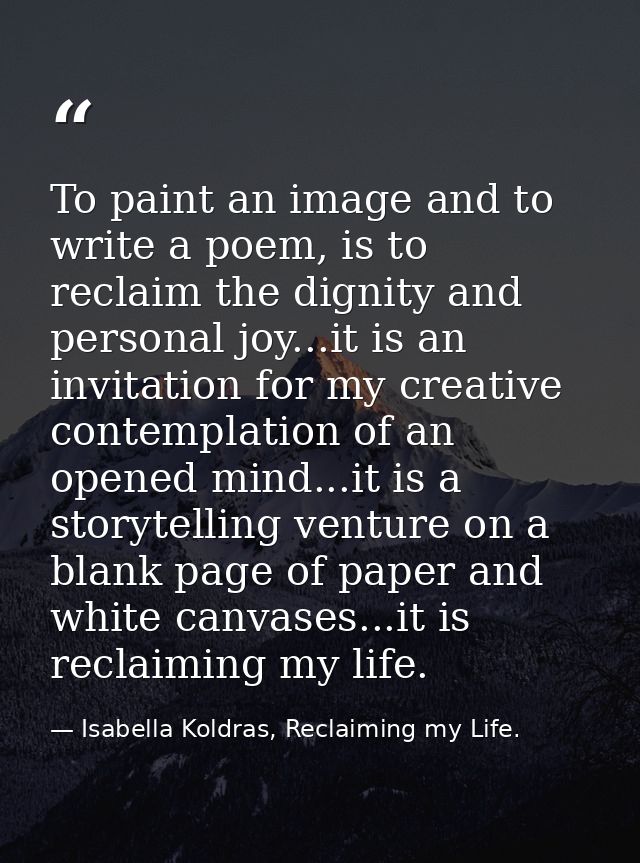 To paint an image and to write a poem, is to reclaim the dignity and personal joy...it is an invitation for my creative  — Isabella Koldras, Reclaiming my Life.