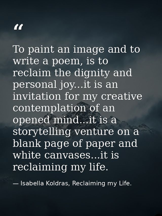 To paint an image and to write a poem, is to reclaim the dignity and personal joy...it is an invitation for my creative  — Isabella Koldras, Reclaiming my Life.