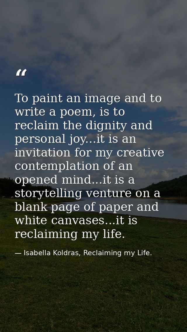 To paint an image and to write a poem, is to reclaim the dignity and personal joy...it is an invitation for my creative  — Isabella Koldras, Reclaiming my Life.