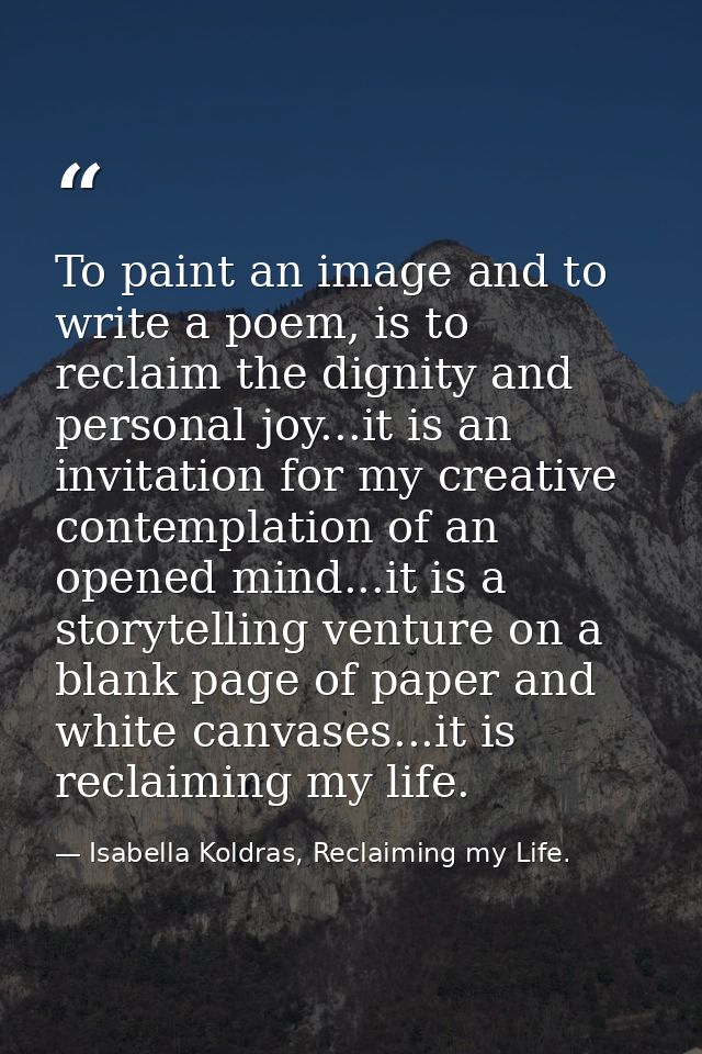 To paint an image and to write a poem, is to reclaim the dignity and personal joy...it is an invitation for my creative  — Isabella Koldras, Reclaiming my Life.