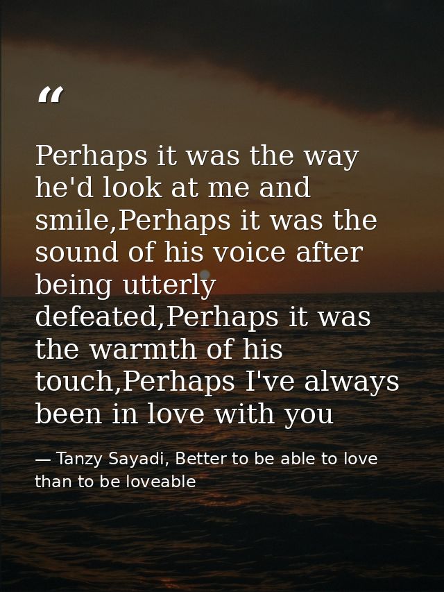 Perhaps it was the way he'd look at me and smile,Perhaps it was the sound of his voice after being utterly defeated,Perh — Tanzy Sayadi, Better to be able to love than to be loveable