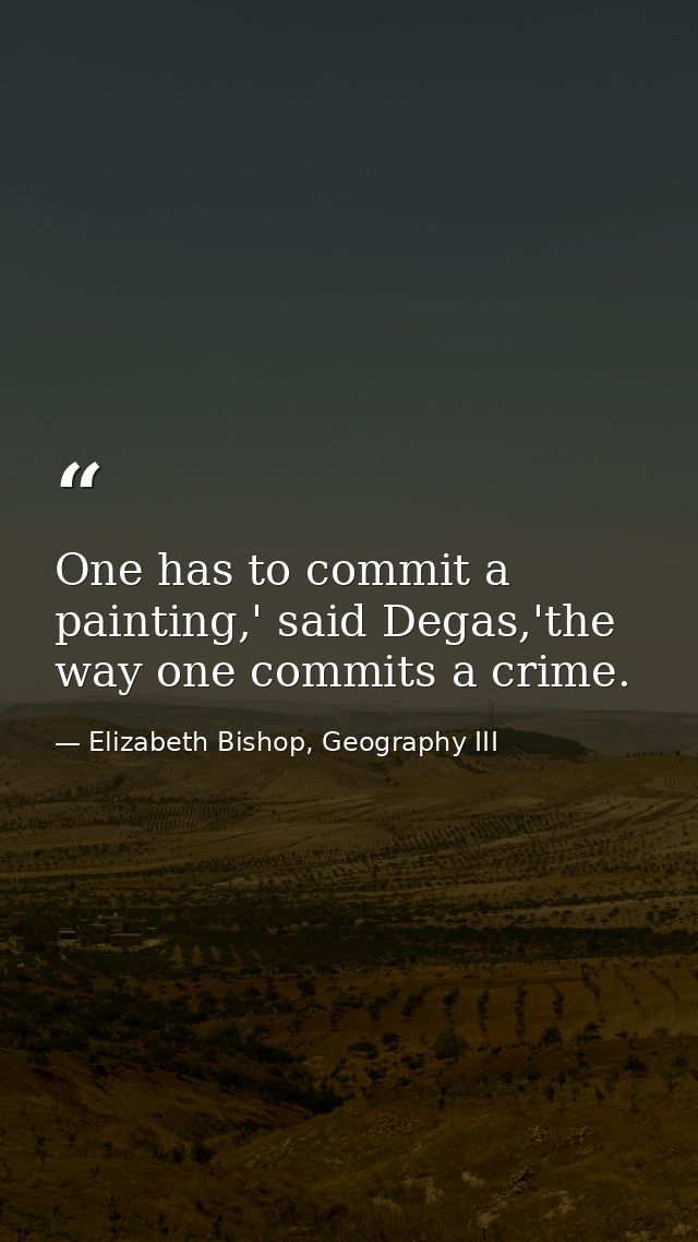 One has to commit a painting,' said Degas,'the way one commits a crime. — Elizabeth Bishop, Geography III