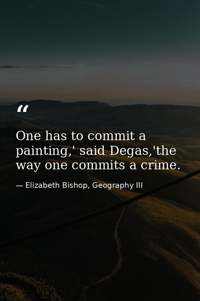 One has to commit a painting,' said Degas,'the way one commits a crime. — Elizabeth Bishop, Geography III