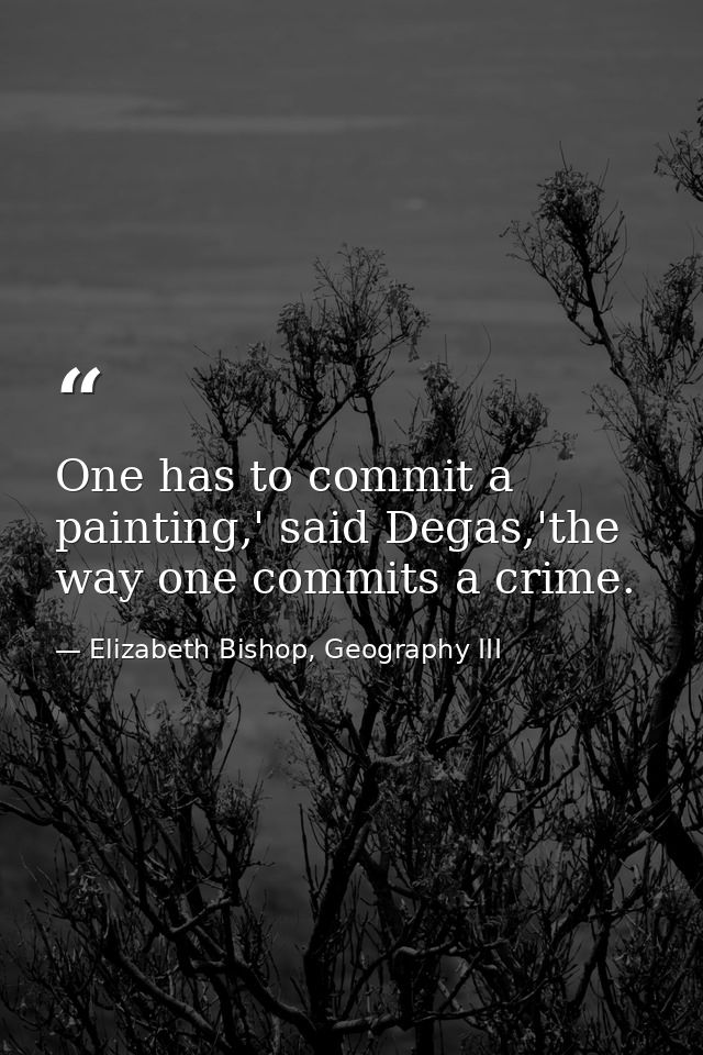One has to commit a painting,' said Degas,'the way one commits a crime. — Elizabeth Bishop, Geography III