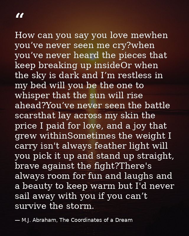 How can you say you love mewhen you’ve never seen me cry?when you’ve never heard the pieces that keep breaking up inside — M.J. Abraham, The Coordinates of a Dream