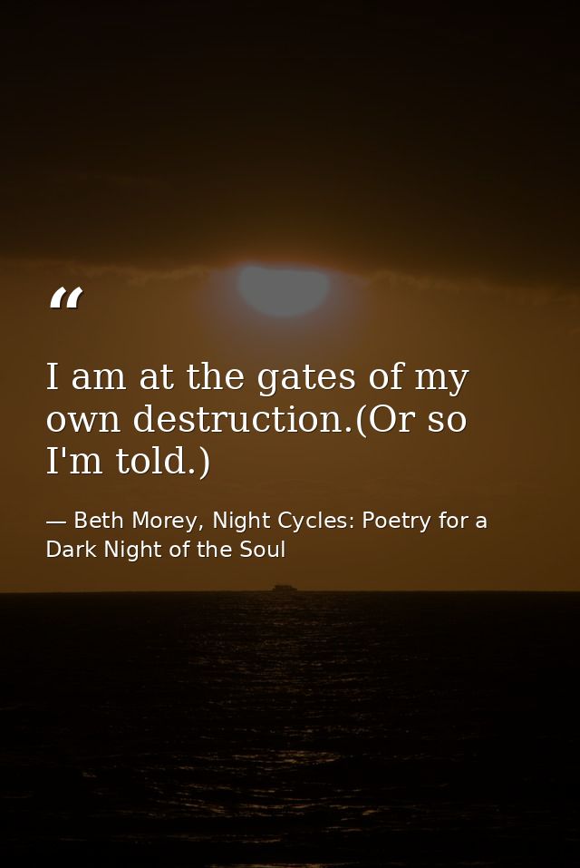 I am at the gates of my own destruction.(Or so I'm told.) — Beth Morey, Night Cycles: Poetry for a Dark Night of the Soul