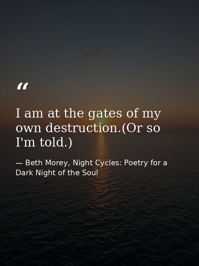 I am at the gates of my own destruction.(Or so I'm told.) — Beth Morey, Night Cycles: Poetry for a Dark Night of the Soul